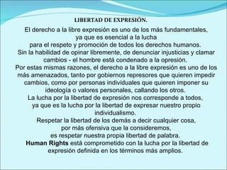 LIBERTAD DE EXPRESIÓN. El derecho a la libre expresión es uno de los más fundamentales, ya que es esencial a la lucha  para el respeto y promoción de todos los derechos humanos.  Sin la habilidad de opinar libremente, de denunciar injusticias y clamar cambios - el hombre está condenado a la opresión.  Por estas mismas razones, el derecho a la libre expresión es uno de los más amenazados, tanto por gobiernos represores que quieren impedir cambios, como por personas individuales que quieren imponer su ideología o valores personales, callando los otros.  La lucha por la libertad de expresión nos corresponde a todos,  ya que es la lucha por la libertad de expresar nuestro propio individualismo.  Respetar la libertad de los demás a decir cualquier cosa, por más ofensiva que la consideremos,  es respetar nuestra propia libertad de palabra.  Human Rights  está comprometido con la lucha por la libertad de expresión definida en los términos más amplios.  