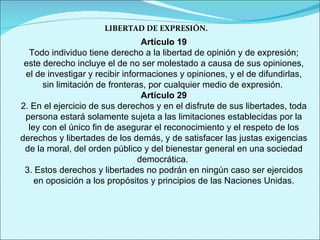 LIBERTAD DE EXPRESIÓN. Artículo 19 Todo individuo tiene derecho a la libertad de opinión y de expresión; este derecho incluye el de no ser molestado a causa de sus opiniones, el de investigar y recibir informaciones y opiniones, y el de difundirlas, sin limitación de fronteras, por cualquier medio de expresión.  Artículo 29 2. En el ejercicio de sus derechos y en el disfrute de sus libertades, toda persona estará solamente sujeta a las limitaciones establecidas por la ley con el único fin de asegurar el reconocimiento y el respeto de los derechos y libertades de los demás, y de satisfacer las justas exigencias de la moral, del orden público y del bienestar general en una sociedad democrática.  3. Estos derechos y libertades no podrán en ningún caso ser ejercidos en oposición a los propósitos y principios de las Naciones Unidas. 