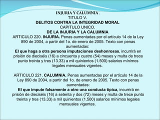 INJURIA Y CALUMNIA  . TITULO V.  DELITOS CONTRA LA INTEGRIDAD MORAL  CAPITULO UNICO.  DE LA INJURIA Y LA CALUMNIA  ARTICULO 220.  INJURIA.  Penas aumentadas por el artículo 14 de la Ley 890 de 2004, a partir del 1o. de enero de 2005. Texto con penas aumentadas:  El que haga a otra persona imputaciones deshonrosas , incurrirá en prisión de dieciséis (16) a cincuenta y cuatro (54) meses y multa de trece punto treinta y tres (13.33) a mil quinientos (1.500) salarios mínimos legales mensuales vigentes.  ARTICULO 221.  CALUMNIA.  Penas aumentadas por el artículo 14 de la Ley 890 de 2004, a partir del 1o. de enero de 2005. Texto con penas aumentadas: El que impute falsamente a otro una conducta típica,  incurrirá en prisión de dieciséis (16) a setenta y dos (72) meses y multa de trece punto treinta y tres (13.33) a mil quinientos (1.500) salarios mínimos legales mensuales vigentes.  