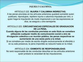 INJURIA Y CALUMNIA. ARTICULO 222.  INJURIA Y CALUMNIA INDIRECTAS.  A las penas previstas en los artículos anteriores quedará sometido quien publicare, reprodujere, repitiere injuria o calumnia imputada por otro, o quien haga la imputación de modo impersonal o con las expresiones se dice, se asegura u otra semejante.  ARTICULO 223.  CIRCUNSTANCIAS ESPECIALES DE GRADUACION DE LA PENA.   Cuando alguna de las conductas previstas en este título se cometiere utilizando cualquier medio de comunicación social u otro de divulgación colectiva o en reunión pública, las penas respectivas se aumentarán de una sexta parte a la mitad.  Si se cometiere por medio de escrito dirigido exclusivamente al ofendido o en su sola presencia, la pena imponible se reducirá hasta en la mitad. ARTICULO 224.  EXIMENTE DE RESPONSABILIDAD.  No será responsable de las conductas descritas en los artículos anteriores quien probare la veracidad de las imputaciones.  