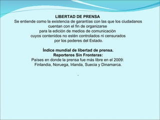 LIBERTAD DE PRENSA  Se entiende como la existencia de garantías con las que los ciudadanos cuentan con el fin de organizarse  para la edición de medios de comunicación  cuyos contenidos no estén controlados ni censurados por los poderes del Estado. Índice mundial de libertad de prensa.  Reporteros Sin Fronteras: Países en donde la prensa fue más libre en el 2009:  Finlandia, Noruega, Irlanda, Suecia y Dinamarca. . 