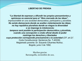 LIBERTAD DE PRENSA  “ La libertad de expresar y difundir los propios pensamientos y opiniones es esencial para el “libre mercado de las ideas”,  imprescindible en una sociedad democrática, participativa y pluralista.  No existe democracia donde se acallen violentamente las ideas;  no hay república pluralista donde se niegue la diversidad  o se imponga la intolerancia; tampoco será posible la participación democrática y pluralista, cuando una concepción o credo oficial desde el poder  restringe los derechos y libertades  cuya protección corresponde precisamente a la autoridad  (CP, art.2)”. Corte Constitucional. Sentencia No. T-403/92.  Magistrado ponente: Dr. Eduardo Cifuentes Muñoz.  Bogotá, junio 3 de 1992. Muchas gracias. Barranquilla, noviembre de 2011. 