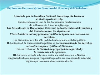 Aprobada por la Asamblea Nacional Constituyente francesa , el 26 de agosto de 1789. Considerado como uno de los documentos fundamentales  de la Revolución francesa. 1789-1799.   Los Artículos de La Declaración Universal de los Derechos del Hombre y del Ciudadano ,son los siguientes: Los hombres nacen y permanecen libres e iguales en cuanto a sus derechos.  Las distinciones civiles sólo podrán fundarse en la utilidad pública. II . La finalidad de toda asociación política es la  conservación de los derechos naturales e imprescriptibles del hombre.  Esos derechos son  la libertad, la propiedad, la seguridad y la resistencia a la opresión. III . La fuente de toda soberanía reside esencialmente en la Nación;  ningún individuo ni ninguna corporación pueden ser revestidos de autoridad alguna que no emane directamente de ella. Declaración Universal de los Derechos del Hombre y del Ciudadano. 