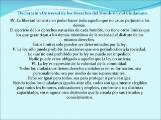IV . La libertad consiste en poder hacer todo aquello que no cause perjuicio a los demás.  El ejercicio de los derechos naturales de cada hombre, no tiene otros límites que los que garantizan a los demás miembros de la sociedad el disfrute de los mismos derechos.  Estos límites sólo pueden ser determinados por la ley. V . La ley sólo puede prohibir las acciones que son perjudiciales a la sociedad.  Lo que no está prohibido por la ley no puede ser impedido.  Nadie puede verse obligado a aquello que la ley no ordena. VI . La ley es expresión de la voluntad de la comunidad.  Todos los ciudadanos tienen derecho a colaborar en su formación, sea personalmente, sea por medio de sus representantes.  Debe ser igual para todos, sea para proteger o para castigar.  Siendo todos los ciudadanos iguales ante ella, todos son igualmente elegibles para todos los honores, colocaciones y empleos, conforme a sus distintas capacidades, sin ninguna otra distinción que la creada por sus virtudes y conocimientos. Declaración Universal de los Derechos del Hombre y del Ciudadano. 