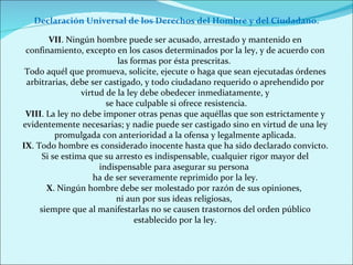 VII . Ningún hombre puede ser acusado, arrestado y mantenido en confinamiento, excepto en los casos determinados por la ley, y de acuerdo con las formas por ésta prescritas.  Todo aquél que promueva, solicite, ejecute o haga que sean ejecutadas órdenes arbitrarias, debe ser castigado, y todo ciudadano requerido o aprehendido por virtud de la ley debe obedecer inmediatamente, y se hace culpable si ofrece resistencia. VIII . La ley no debe imponer otras penas que aquéllas que son estrictamente y evidentemente necesarias; y nadie puede ser castigado sino en virtud de una ley promulgada con anterioridad a la ofensa y legalmente aplicada. IX . Todo hombre es considerado inocente hasta que ha sido declarado convicto. Si se estima que su arresto es indispensable, cualquier rigor mayor del indispensable para asegurar su persona  ha de ser severamente reprimido por la ley. X . Ningún hombre debe ser molestado por razón de sus opiniones,  ni aun por sus ideas religiosas,  siempre que al manifestarlas no se causen trastornos del orden público establecido por la ley. Declaración Universal de los Derechos del Hombre y del Ciudadano. 