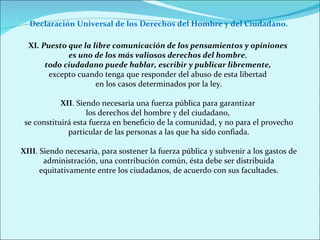 XI . Puesto que la libre comunicación de los pensamientos y opiniones  es uno de los más valiosos derechos del hombre ,  todo ciudadano puede hablar, escribir y publicar libremente,  excepto cuando tenga que responder del abuso de esta libertad  en los casos determinados por la ley. XII . Siendo necesaria una fuerza pública para garantizar  los derechos del hombre y del ciudadano,  se constituirá esta fuerza en beneficio de la comunidad, y no para el provecho particular de las personas a las que ha sido confiada. XIII . Siendo necesaria, para sostener la fuerza pública y subvenir a los gastos de administración, una contribución común, ésta debe ser distribuida equitativamente entre los ciudadanos, de acuerdo con sus facultades. Declaración Universal de los Derechos del Hombre y del Ciudadano. 