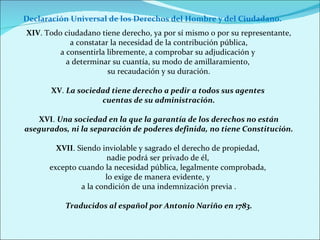 XIV . Todo ciudadano tiene derecho, ya por sí mismo o por su representante, a constatar la necesidad de la contribución pública,  a consentirla libremente, a comprobar su adjudicación y  a determinar su cuantía, su modo de amillaramiento,  su recaudación y su duración. XV .  La sociedad tiene derecho a pedir a todos sus agentes  cuentas de su administración. XVI .  Una sociedad en la que la garantía de los derechos no están asegurados, ni la separación de poderes definida, no tiene Constitución. XVII . Siendo inviolable y sagrado el derecho de propiedad,  nadie podrá ser privado de él,  excepto cuando la necesidad pública, legalmente comprobada,  lo exige de manera evidente, y  a la condición de una indemnización previa . Traducidos al español por Antonio Nariño en 1783. Declaración Universal de los Derechos del Hombre y del Ciudadano. 