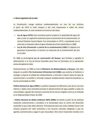 1. Marco legislativo de la India<br />La Constitución recoge políticas medioambientales en tres de sus artículos A partir de 1972 la India empezó a dar más importancia a todos los temas medioambientales. En este contexto se enmarcan dos leyes:<br />Ley de Agua (1974): Esta normativa quería recuperar la salubridad del agua del país y crear un organismo autónomo para la prevención de la contaminación, el Central Pollution Control Board. Fue enmendada en 1977 y completada con el cobro de un impuesto sobre el agua utilizada para fines industriales en 1988.<br />Ley de Aire (Prevención y control de la contaminación) (1981): El objetivo era garantizar la prevención, el control y la reducción de la contaminación del aire en la India.<br />En 1980 se promulgó la Ley de conservación del Bosque, que limitaba y regulaba la deforestación o el uso de tierras forestales para fines no forestales sin la aprobación previa del gobierno indio.<br />Posteriormente, en 1984 se creó el Ministerio de Medioambiente y Bosques. Dos años después se publicó The Environment (Protection) Act (1986), que autoriza al Gobierno a proteger y mejorar la calidad del medioambiente, a controlar y reducir todos los tipos de contaminación y a prohibir o restringir cualquier establecimiento industrial perjudicial. La ley fue enmendada en 1991.<br />Política Nacional de Agua (2001): La política repasaba los diferentes usos de los recursos hídricos y fijaba como prioridad principal el abastecimiento de agua potable a todas las comunidades, seguido del necesario aumento de las tierras irrigadas como ya se indicaba en la ‘National Water Policy’ de 1987.<br />· Política Nacional de Medio Ambiente (NEP) (2006): Se diseñó a partir de las políticas existentes anteriormente y considera a la humanidad como el centro del desarrollo sostenible al que India debe atenerse. Precisamente para que estas medidas fueran más eficaces proponía dar valor económico a los recursos naturales obligando a que los agentes contaminantes a pagar lo que ensuciaban. Otro tema importante incluido en la NEP del 2006 es la intención de integrar las políticas de medioambiente en otros ministerios.<br />