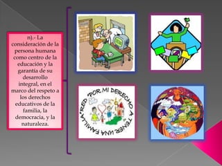 n).- La
consideración de la
 persona humana
 como centro de la
   educación y la
   garantía de su
     desarrollo
   integral, en el
marco del respeto a
    los derechos
  educativos de la
     familia, la
  democracia, y la
     naturaleza.
 