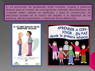 i).- La promoción de igualdades entre hombres, mujeres y personas
diversas para el cambio de concepciones culturales discriminatorias de
cualquier orden, sexistas en particular, y para la construcción de
relaciones sociales en el marco del respeto a la dignidad de las
personas, del reconocimiento y valoración de las diferencias.
 
