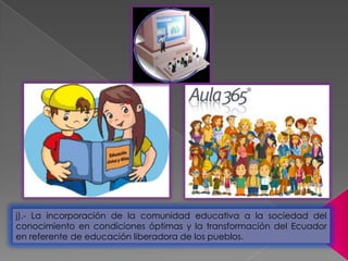 j).- La incorporación de la comunidad educativa a la sociedad del
conocimiento en condiciones óptimas y la transformación del Ecuador
en referente de educación liberadora de los pueblos.
 