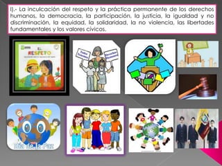 l).- La inculcación del respeto y la práctica permanente de los derechos
humanos, la democracia, la participación, la justicia, la igualdad y no
discriminación, la equidad, la solidaridad, la no violencia, las libertades
fundamentales y los valores cívicos.
 