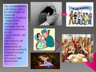 m).- La protección
y el apoyo a las y
los estudiantes en
casos de
violencia, maltrato
, explotación
sexual, y de
cualquier tipo de
abuso; el fomento
de sus
capacidades, der
echos y
mecanismos de
denuncia y
exigibilidad; el
combate contra la
negligencia que
permita o
provoque tales
situaciones.
 
