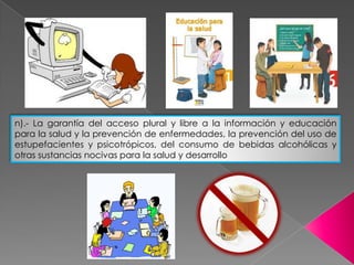 n).- La garantía del acceso plural y libre a la información y educación
para la salud y la prevención de enfermedades, la prevención del uso de
estupefacientes y psicotrópicos, del consumo de bebidas alcohólicas y
otras sustancias nocivas para la salud y desarrollo
 