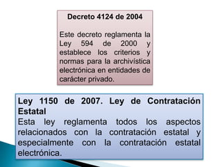 Decreto 4124 de 2004

         Este decreto reglamenta la
         Ley 594 de 2000 y
         establece los criterios y
         normas para la archivística
         electrónica en entidades de
         carácter privado.


Ley 1150 de 2007. Ley de Contratación
Estatal
Esta ley reglamenta todos los aspectos
relacionados con la contratación estatal y
especialmente con la contratación estatal
electrónica.
 