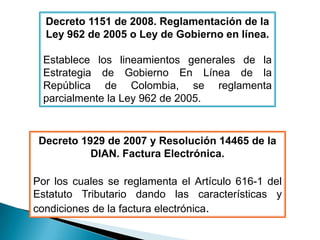 Decreto 1151 de 2008. Reglamentación de la
  Ley 962 de 2005 o Ley de Gobierno en línea.

  Establece los lineamientos generales de la
  Estrategia de Gobierno En Línea de la
  República de Colombia, se reglamenta
  parcialmente la Ley 962 de 2005.


 Decreto 1929 de 2007 y Resolución 14465 de la
           DIAN. Factura Electrónica.

Por los cuales se reglamenta el Artículo 616-1 del
Estatuto Tributario dando las características y
condiciones de la factura electrónica.
 