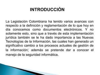 INTRODUCCIÓN

La Legislación Colombiana ha tenido varios avances con
respecto a la definición y reglamentación de lo que hoy en
día conocemos como documentos electrónicos. Y no
solamente esto, sino que a través de esta implementación
jurídica también se le ha dado importancia a las Nuevas
Tecnologías de la Información, las cuales han generado un
significativo cambio a los procesos actuales de gestión de
la información; además se pretende dar a conocer el
manejo de la seguridad informática.
 