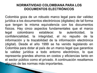 NORMATIVIDAD COLOMBIANA PARA LOS
           DOCUMENTOS ELECTRÓNICOS

Colombia goza de un robusto marco legal para dar validez
jurídica a los documentos electrónicos (digitales) de tal forma
que tengan la misma equivalencia con los documentos
físicos. Hay cinco aspectos fundamentales que el marco
legal     colombiano   establece:     la    autenticidad,     la
confidencialidad, la integridad, el no repudio de la
información y la trazabilidad de la información electrónica
(digital). Desde el año 1999 se ha venido legislando en
Colombia para dotar al país de un marco legal que garantice
la validez jurídica a todo entorno electrónico, lo que
representa grandes ahorros en costos y eficiencias tanto en
el sector público como el privado. A continuación resaltamos
algunas de las normas más importantes.
 