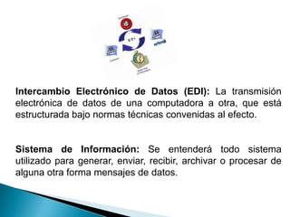 Intercambio Electrónico de Datos (EDI): La transmisión
electrónica de datos de una computadora a otra, que está
estructurada bajo normas técnicas convenidas al efecto.


Sistema de Información: Se entenderá todo sistema
utilizado para generar, enviar, recibir, archivar o procesar de
alguna otra forma mensajes de datos.
 