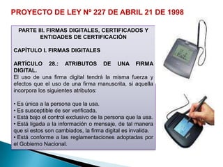 PROYECTO DE LEY Nº 227 DE ABRIL 21 DE 1998

 PARTE III. FIRMAS DIGITALES, CERTIFICADOS Y
        ENTIDADES DE CERTIFICACIÓN

CAPÍTULO I. FIRMAS DIGITALES

ARTÍCULO 28.: ATRIBUTOS DE UNA FIRMA
DIGITAL.
El uso de una firma digital tendrá la misma fuerza y
efectos que el uso de una firma manuscrita, si aquella
incorpora los siguientes atributos:

• Es única a la persona que la usa.
• Es susceptible de ser verificada.
• Está bajo el control exclusivo de la persona que la usa.
• Está ligada a la información o mensaje, de tal manera
que si estos son cambiados, la firma digital es invalida.
• Está conforme a las reglamentaciones adoptadas por
el Gobierno Nacional.
 