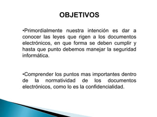 OBJETIVOS

•Primordialmente nuestra intención es dar a
conocer las leyes que rigen a los documentos
electrónicos, en que forma se deben cumplir y
hasta que punto debemos manejar la seguridad
informática.


•Comprender los puntos mas importantes dentro
de la normatividad de los documentos
electrónicos, como lo es la confidencialidad.
 