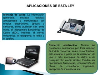 APLICACIONES DE ESTA LEY

Mensaje de datos: La información
generada,       enviada,    recibida,
almacenada o comunicada por
medios electrónicos, ópticos o
similares, como pudieran ser, entre
otros, el Intercambio Electrónico de
Datos (EDI), Internet, el correo
electrónico, el telegrama, el télex o
el telefax;

                                        Comercio electrónico: Abarca las
                                        cuestiones suscitadas por toda relación
                                        de índole comercial, sea o no contractual,
                                        estructurada a partir de la utilización de
                                        uno o más mensajes de datos o de
                                        cualquier otro medio similar. Pueden ser
                                        operaciones financieras, construcción de
                                        obras,    de    consultoría,    ingeniería,
                                        transporte de mercancía, etc.
 