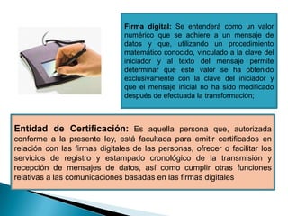 Firma digital: Se entenderá como un valor
                               numérico que se adhiere a un mensaje de
                               datos y que, utilizando un procedimiento
                               matemático conocido, vinculado a la clave del
                               iniciador y al texto del mensaje permite
                               determinar que este valor se ha obtenido
                               exclusivamente con la clave del iniciador y
                               que el mensaje inicial no ha sido modificado
                               después de efectuada la transformación;



Entidad de Certificación: Es aquella persona que, autorizada
conforme a la presente ley, está facultada para emitir certificados en
relación con las firmas digitales de las personas, ofrecer o facilitar los
servicios de registro y estampado cronológico de la transmisión y
recepción de mensajes de datos, así como cumplir otras funciones
relativas a las comunicaciones basadas en las firmas digitales
 