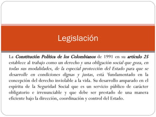 La  Constitución Política de los Colombianos  de 1991 en su  artículo 25  establece al  trabajo como un derecho y una obligación social que goza, en todas sus modalidades, de la especial protección del Estado para que se desarrolle en condiciones dignas y justas , está  1 fundamentado en la concepción del derecho inviolable a la vida. Su desarrollo amparado en el espíritu de la Seguridad Social que es un servicio público de carácter obligatorio e irrenunciable y que debe ser prestado de una manera eficiente bajo la dirección, coordinación y control del Estado.  Legislación 