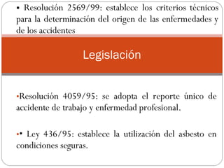 Resolución 4059/95: se adopta el reporte único de accidente de trabajo y enfermedad profesional.  •  Ley 436/95: establece la utilización del asbesto en condiciones seguras.  .  Legislación Resolución 2569/99: establece los criterios técnicos para la determinación del origen de las enfermedades y de los accidentes  