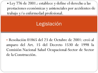 Resolución 01865 del 23 de Octubre de 2001: creó al amparo del Art. 15 del Decreto 1530 de 1998 la Comisión Nacional Salud Ocupacional-Sector de Sector de la Construcción.  .  Legislación Ley 776 de 2001.: establece y define el derecho a las prestaciones económicas y asistenciales por accidentes de trabajo y/o enfermedad profesional.  