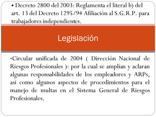 Circular unificada de 2004 ( Dirección Nacional de Riesgos Profesionales ): por la cual se amplían y aclaran algunas responsabilidades de los empleadores y ARPs, así como algunos aspectos de procedimientos para el manejo de multas en el Sistema General de Riesgos Profesionales.  .  Legislación Decreto 2800 del 2003: Reglamenta el literal b) del art. 13 del Decreto 1295/94 Afiliación al S.G.R.P. para trabajadores independientes.  