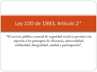 “ El servicio público esencial de seguridad social se prestará con sujeción a los principios de eficiencia, universalidad, solidaridad, Integralidad, unidad y participación”.  Ley 100 de 1993, Artículo 2° 