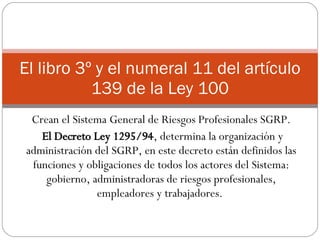 Crean el Sistema General de Riesgos Profesionales SGRP. El Decreto Ley 1295/94 , determina la organización y administración del SGRP, en este decreto están definidos las funciones y obligaciones de todos los actores del Sistema: gobierno, administradoras de riesgos profesionales, empleadores y trabajadores.  El libro 3º y el numeral 11 del artículo 139 de la Ley 100 