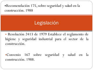 Resolución 2413 de 1979 Establece el reglamento de higiene y seguridad industrial para el sector de la construcción.  Convenio 167 sobre seguridad y salud en la construcción. 1988.  Legislación Recomendación 175, sobre seguridad y salud en la construcción. 1988  