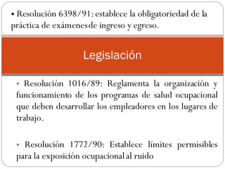 Resolución 1016/89: Reglamenta la organización y funcionamiento de los programas de salud ocupacional que deben desarrollar los empleadores en los lugares de trabajo.  Resolución 1772/90: Establece límites permisibles para la exposición ocupacional al ruido .  Legislación Resolución 6398/91: establece la obligatoriedad de la práctica de exámenes de ingreso y egreso.  