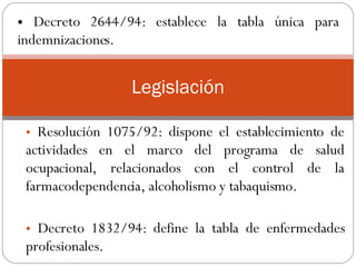 Resolución 1075/92: dispone el establecimiento de actividades en el marco del programa de salud ocupacional, relacionados con el control de la farmacodependencia, alcoholismo y tabaquismo.  Decreto 1832/94: define la tabla de enfermedades profesionales.  .  Legislación Decreto 2644/94: establece la tabla única para indemnizaciones. 
