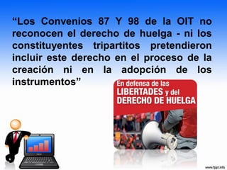 “Los Convenios 87 Y 98 de la OIT no
reconocen el derecho de huelga - ni los
constituyentes tripartitos pretendieron
incluir este derecho en el proceso de la
creación ni en la adopción de los
instrumentos”
 