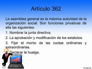 Artículo 362
La asamblea general es la máxima autoridad de la
organización social. Son funciones privativas de
ella las siguientes:
1. Nombrar la junta directiva.
2. La aprobación y modificación de los estatutos.
3. Fijar el monto de las cuotas ordinarias y
extraordinarias.
4. Declarar la huelga.
 