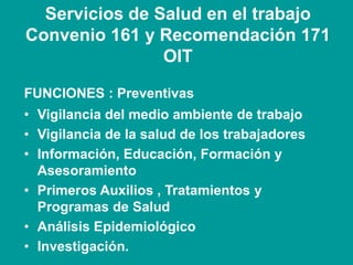 Servicios de Salud en el trabajo
Convenio 161 y Recomendación 171
OIT
FUNCIONES : Preventivas
• Vigilancia del medio ambiente de trabajo
• Vigilancia de la salud de los trabajadores
• Información, Educación, Formación y
Asesoramiento
• Primeros Auxilios , Tratamientos y
Programas de Salud
• Análisis Epidemiológico
• Investigación.
 
