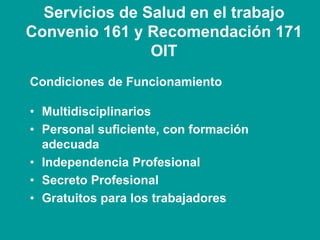 Servicios de Salud en el trabajo
Convenio 161 y Recomendación 171
OIT
Condiciones de Funcionamiento
• Multidisciplinarios
• Personal suficiente, con formación
adecuada
• Independencia Profesional
• Secreto Profesional
• Gratuitos para los trabajadores
 