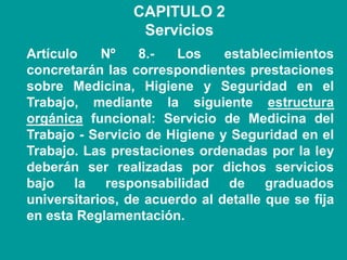 CAPITULO 2
Servicios
Artículo Nº 8.- Los establecimientos
concretarán las correspondientes prestaciones
sobre Medicina, Higiene y Seguridad en el
Trabajo, mediante la siguiente estructura
orgánica funcional: Servicio de Medicina del
Trabajo - Servicio de Higiene y Seguridad en el
Trabajo. Las prestaciones ordenadas por la ley
deberán ser realizadas por dichos servicios
bajo la responsabilidad de graduados
universitarios, de acuerdo al detalle que se fija
en esta Reglamentación.
 