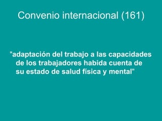 Convenio internacional (161)
"adaptación del trabajo a las capacidades
de los trabajadores habida cuenta de
su estado de salud física y mental"
 
