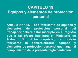 CAPITULO 19
Equipos y elementos de protección
personal
Artículo Nº 188.- Todo fabricante de equipos y
elementos de protección personal del
trabajador deberá estar inscripto en el registro
que a tal efecto habilitará el Ministerio de
Trabajo. Sin dicho requisito, no podrán
fabricarse ni comercializarse equipos y
elementos de protección personal que hagan al
cumplimiento de la presente reglamentación.
 