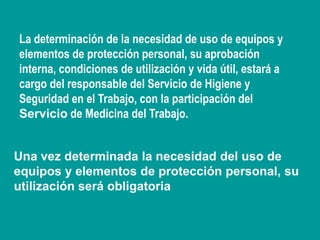 Una vez determinada la necesidad del uso de
equipos y elementos de protección personal, su
utilización será obligatoria
La determinación de la necesidad de uso de equipos y
elementos de protección personal, su aprobación
interna, condiciones de utilización y vida útil, estará a
cargo del responsable del Servicio de Higiene y
Seguridad en el Trabajo, con la participación del
Servicio de Medicina del Trabajo.
 