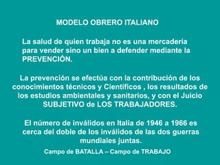 MODELO OBRERO ITALIANO
La salud de quien trabaja no es una mercadería
para vender sino un bien a defender mediante la
PREVENCIÓN.
La prevención se efectúa con la contribución de los
conocimientos técnicos y Científicos , los resultados de
los estudios ambientales y sanitarios, y con el Juicio
SUBJETIVO de LOS TRABAJADORES.
El número de inválidos en Italia de 1946 a 1966 es
cerca del doble de los inválidos de las dos guerras
mundiales juntas.
Campo de BATALLA – Campo de TRABAJO
 