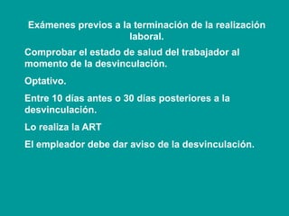 Exámenes previos a la terminación de la realización
laboral.
Comprobar el estado de salud del trabajador al
momento de la desvinculación.
Optativo.
Entre 10 días antes o 30 días posteriores a la
desvinculación.
Lo realiza la ART
El empleador debe dar aviso de la desvinculación.
 