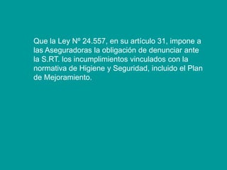 Que la Ley Nº 24.557, en su artículo 31, impone a
las Aseguradoras la obligación de denunciar ante
la S.RT. los incumplimientos vinculados con la
normativa de Higiene y Seguridad, incluido el Plan
de Mejoramiento.
 