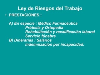 Ley de Riesgos del Trabajo
• PRESTACIONES :
A) En especie : Médico Farmacéutica
Prótesis y Ortopedia
Rehabilitación y recalificación laboral
Servicio fúnebre
B) Dinerarias : Salarios
Indemnización por incapacidad.
 