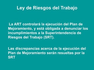 La ART controlará la ejecución del Plan de
Mejoramiento, y está obligada a denunciar los
incumplimientos a la Superintendencia de
Riesgos del Trabajo (SRT).
Las discrepancias acerca de la ejecución del
Plan de Mejoramiento serán resueltas por la
SRT
Ley de Riesgos del Trabajo
 