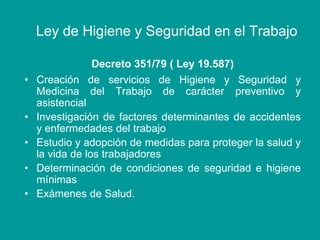 Ley de Higiene y Seguridad en el Trabajo
Decreto 351/79 ( Ley 19.587)
• Creación de servicios de Higiene y Seguridad y
Medicina del Trabajo de carácter preventivo y
asistencial
• Investigación de factores determinantes de accidentes
y enfermedades del trabajo
• Estudio y adopción de medidas para proteger la salud y
la vida de los trabajadores
• Determinación de condiciones de seguridad e higiene
mínimas
• Exámenes de Salud.
 